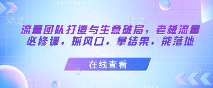 流量团队打造与生意破局，老板流量必修课，抓风口，拿结果，能落地-阿卡帕尼智赚AI实验室